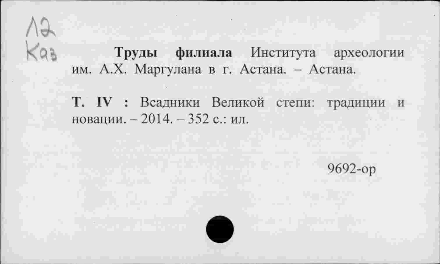 ﻿
Труды филиала Института археологии им. А.Х. Маргулана в г. Астана. - Астана.
T. IV : Всадники Великой степи: традиции и новации. - 2014. - 352 с.: ил.
9692-ор